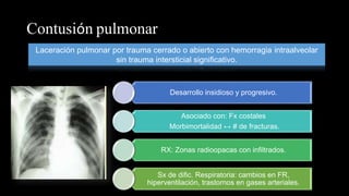 Contusión pulmonar
Laceración pulmonar por trauma cerrado o abierto con hemorragia intraalveolar
sin trauma intersticial significativo.
Desarrollo insidioso y progresivo.
Asociado con: Fx costales
Morbimortalidad ↔ # de fracturas.
RX: Zonas radioopacas con infiltrados.
Sx de dific. Respiratoria: cambios en FR,
hiperventilación, trastornos en gases arteriales.
 