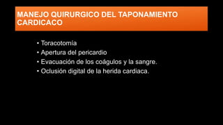 MANEJO QUIRURGICO DEL TAPONAMIENTO
CARDICACO
• Toracotomía
• Apertura del pericardio
• Evacuación de los coágulos y la sangre.
• Oclusión digital de la herida cardiaca.
 