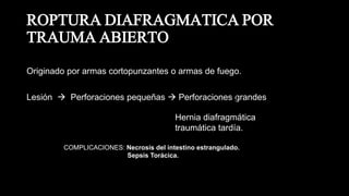 ROPTURA DIAFRAGMATICA POR
TRAUMA ABIERTO
Originado por armas cortopunzantes o armas de fuego.
Lesión  Perforaciones pequeñas  Perforaciones grandes
Hernia diafragmática
traumática tardía.
COMPLICACIONES: Necrosis del intestino estrangulado.
Sepsis Torácica.
 