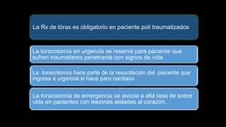 La Rx de tórax es obligatorio en paciente poli traumatizados
La toracotomía en urgencia se reserva para paciente que
sufren traumatismo penetrante con signos de vida.
La toracotomía hace parte de la resucitación del paciente que
ingresa a urgencia si hace paro cardiaco
La toracotomía de emergencia se asocia a alta tasa de sobre
vida en pacientes con lesiones aisladas al corazón.
 