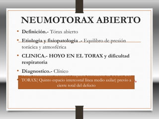 NEUMOTORAX ABIERTO
• Definición.- Tórax abierto
• Etiología y fisiopatología .- Equilibro de presión
torácica y atmosférica
• CLINICA.- HOYO EN EL TORAX y dificultad
respiratoria
• Diagnostico.- Clínico
• Tratamiento.- Cerrar con apósito fijado por 3 lados,
Nota: Tratamiento definitivo requiere colocación de TUBO DE
TORAX( Quinto espacio intercostal línea medio axilar) previo a
cierre total del defecto
 