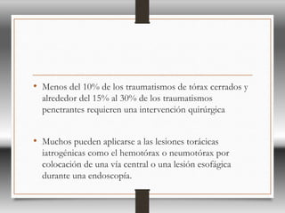 • Menos del 10% de los traumatismos de tórax cerrados y
alrededor del 15% al 30% de los traumatismos
penetrantes requieren una intervención quirúrgica
• Muchos pueden aplicarse a las lesiones torácicas
iatrogénicas como el hemotórax o neumotórax por
colocación de una vía central o una lesión esofágica
durante una endoscopía.
 