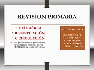 REVISION PRIMARIA
• A VÍA AÉREA
• B VENTILACIÓN
• C CIRCULACIÓN
• Los problemas mas graves deben
ser corregidos a medida que se
identifiquen de forma inmediata.
MUY IMPORTANTE
SIEMPRE SEGUIR:
• INSPECCION
• PALPACION
• PERCUSION
• AUSCULTACION
 