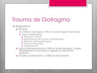 Trauma de Diafragma


Diagnostico


Rx torax



S 94% en fase aguda (13% si no existe organo herniado)
signos radiológicos











Herniacion visceral
Opacificacion de la sombra diafragmatica
Elevacion del hemidiafragma
Contornos irregulares
Liquido pleural

Signos patognomónicos: SNG en tórax izquierdo, niveles
hidroaereos en hemitórax o hígado en hemitórax
derecho.
Estudios contrastados: S 100% en fase latente

 