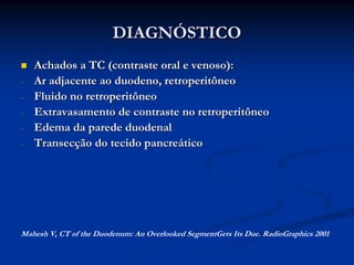 DIAGNÓSTICO
    Achados a TC (contraste oral e venoso):
-   Ar adjacente ao duodeno, retroperitôneo
-   Fluido no retroperitôneo
-   Extravasamento de contraste no retroperitôneo
-   Edema da parede duodenal
-   Transecção do tecido pancreático




Mahesh V, CT of the Duodenum: An Overlooked SegmentGets Its Due. RadioGraphics 2001
 