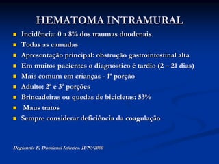 HEMATOMA INTRAMURAL
   Incidência: 0 a 8% dos traumas duodenais
   Todas as camadas
   Apresentação principal: obstrução gastrointestinal alta
   Em muitos pacientes o diagnóstico é tardio (2 – 21 dias)
   Mais comum em crianças - 1ª porção
   Adulto: 2ª e 3ª porções
   Brincadeiras ou quedas de bicicletas: 53%
    Maus tratos
   Sempre considerar deficiência da coagulação


Degiannis E, Duodenal Injuries. JUN/2000
 