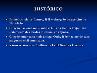 HISTÓRICO

Primeiros relatos: Larrey, 1811 – cirurgião do exército de
Napoleão.
Citação nacional mais antiga: Luis da Cunha Feijó, 1840
tratamento das feridas intestinais na época.
Citação americana mais antiga: Ottis, 1876 – relato de caso
na guerra civil americana.
Vários relatos nos Conflitos da I e II Grandes Guerras.
 