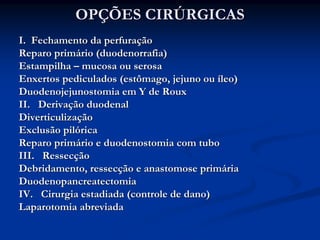 OPÇÕES CIRÚRGICAS
I. Fechamento da perfuração
Reparo primário (duodenorrafia)
Estampilha – mucosa ou serosa
Enxertos pediculados (estômago, jejuno ou íleo)
Duodenojejunostomia em Y de Roux
II. Derivação duodenal
Diverticulização
Exclusão pilórica
Reparo primário e duodenostomia com tubo
III. Ressecção
Debridamento, ressecção e anastomose primária
Duodenopancreatectomia
IV. Cirurgia estadiada (controle de dano)
Laparotomia abreviada
 