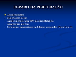 REPARO DA PERFURAÇÃO
  Duodenorrafia:
- Maioria das lesões
- Lesões menores que 50% da circunferência
- Diagnóstico precoce
- Sem lesões pancreáticas ou biliares associadas (Grau I ou II)
 