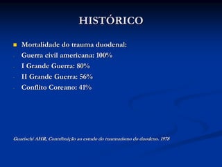 HISTÓRICO

    Mortalidade do trauma duodenal:
-   Guerra civil americana: 100%
-   I Grande Guerra: 80%
-   II Grande Guerra: 56%
-   Conflito Coreano: 41%




Guarischi AHR, Contribuição ao estudo do traumatismo do duodeno. 1978
 