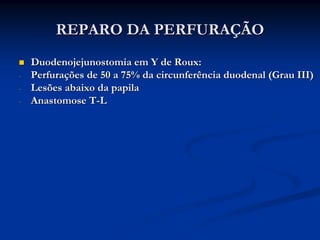 REPARO DA PERFURAÇÃO
    Duodenojejunostomia em Y de Roux:
-   Perfurações de 50 a 75% da circunferência duodenal (Grau III)
-   Lesões abaixo da papila
-   Anastomose T-L
 