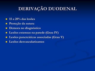 DERIVAÇÃO DUODENAL

15 a 20% das lesões
Proteção da sutura
Demora no diagnóstico
Lesões extensas na parede (Grau IV)
Lesões pancreáticas associadas (Grau V)
Lesões desvascularizantes
 
