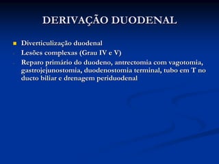 DERIVAÇÃO DUODENAL
    Diverticulização duodenal
-   Lesões complexas (Grau IV e V)
-   Reparo primário do duodeno, antrectomia com vagotomia,
    gastrojejunostomia, duodenostomia terminal, tubo em T no
    ducto biliar e drenagem periduodenal
 