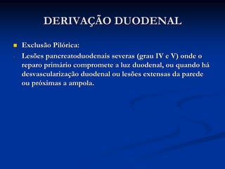 DERIVAÇÃO DUODENAL

    Exclusão Pilórica:
-   Lesões pancreatoduodenais severas (grau IV e V) onde o
    reparo primário compromete a luz duodenal, ou quando há
    desvascularização duodenal ou lesões extensas da parede
    ou próximas a ampola.
 