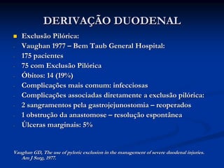 DERIVAÇÃO DUODENAL
    Exclusão Pilórica:
-   Vaughan 1977 – Bem Taub General Hospital:
-   175 pacientes
-   75 com Exclusão Pilórica
-   Óbitos: 14 (19%)
-   Complicações mais comum: infecciosas
-   Complicações associadas diretamente a exclusão pilórica:
-   2 sangramentos pela gastrojejunostomia – reoperados
-   1 obstrução da anastomose – resolução espontânea
-   Úlceras marginais: 5%


Vaughan GD, The use of pyloric exclusion in the management of severe duodenal injuries.
   Am J Surg, 1977.
 