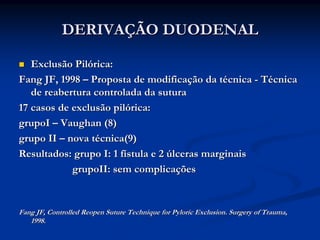 DERIVAÇÃO DUODENAL

   Exclusão Pilórica:
Fang JF, 1998 – Proposta de modificação da técnica - Técnica
   de reabertura controlada da sutura
17 casos de exclusão pilórica:
grupoI – Vaughan (8)
grupo II – nova técnica(9)
Resultados: grupo I: 1 fístula e 2 úlceras marginais
            grupoII: sem complicações


Fang JF, Controlled Reopen Suture Technique for Pyloric Exclusion. Surgery of Trauma,
   1998.
 