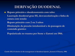 DERIVAÇÃO DUODENAL
    Reparo primário e duodenostomia com tubo:
-   Laceração duodenal grau III, desvascularização e linha de
    sutura com tensão
-   Reparo primário com 2 ou 3 tubos
-   Diminuição da pressão intraluminal e da passagem de
    conteúdo gástrico
-   Popularizada no trauma por Stone e Garoni em 1966.




Carrilo EH, Evolution in the management of duodenal injuries. Journal of Trauma, 1996.
 