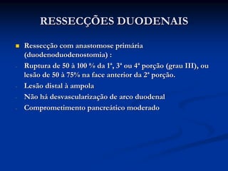 RESSECÇÕES DUODENAIS

    Ressecção com anastomose primária
    (duodenoduodenostomia) :
-   Ruptura de 50 à 100 % da 1ª, 3ª ou 4ª porção (grau III), ou
    lesão de 50 à 75% na face anterior da 2ª porção.
-   Lesão distal à ampola
-   Não há desvascularização de arco duodenal
-   Comprometimento pancreático moderado
 