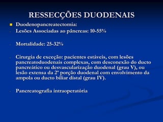 RESSECÇÕES DUODENAIS
    Duodenopancreatectomia:
-   Lesões Associadas ao pâncreas: 10-55%

-   Mortalidade: 25-32%

-   Cirurgia de exceção: pacientes estáveis, com lesões
    pancreatoduodenais complexas, com desconexão do ducto
    pancreático ou desvascularização duodenal (grau V), ou
    lesão extensa da 2ª porção duodenal com envolvimento da
    ampola ou ducto biliar distal (grau IV).

-   Pancreatografia intraoperatória
 