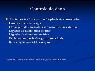 Controle do dano

     Pacientes instáveis com múltiplas lesões associadas:
-   Controle da hemorragia
-   Drenagem das áreas de lesão com fístulas externas
-   Ligação do ducto biliar comum
-   Ligação do ducto pancreático
-   Fechamento das lesões gastrointestinais
-   Reoperação 24 – 48 horas após.




Ivatury RR, Complex Duodenal Injuries. Surg Clin North Am, 1996.
 