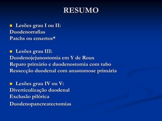 RESUMO
  Lesões grau I ou II:
Duodenorrafias
Patchs ou enxertos*

  Lesões grau III:
Duodenojejunostomia em Y de Roux
Reparo primário e duodenostomia com tubo
Ressecção duodenal com anastomose primária

  Lesões grau IV ou V:
Diverticulização duodenal
Exclusão pilórica
Duodenopancreatectomias
 