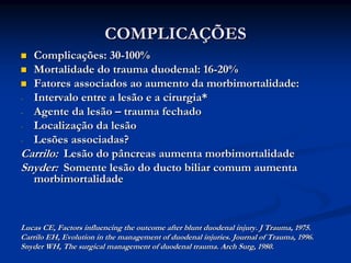COMPLICAÇÕES
  Complicações: 30-100%
  Mortalidade do trauma duodenal: 16-20%
  Fatores associados ao aumento da morbimortalidade:
- Intervalo entre a lesão e a cirurgia*
- Agente da lesão – trauma fechado
- Localização da lesão
- Lesões associadas?
Carrilo: Lesão do pâncreas aumenta morbimortalidade
Snyder: Somente lesão do ducto biliar comum aumenta
  morbimortalidade



Lucas CE, Factors influencing the outcome after blunt duodenal injury. J Trauma, 1975.
Carrilo EH, Evolution in the management of duodenal injuries. Journal of Trauma, 1996.
Snyder WH, The surgical management of duodenal trauma. Arch Surg, 1980.
 