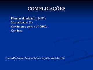 COMPLICAÇÕES
-    Fístulas duodenais : 0-17%
-    Mortalidade: 2%
-    Geralmente após o 5º DPO.
-    Conduta




Ivatury RR, Complex Duodenal Injuries. Surg Clin North Am, 1996.
 