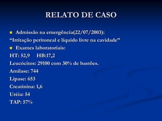 RELATO DE CASO

   Admissão na emergência(22/07/2003):
“Irritação peritoneal e líquido livre na cavidade”
   Exames laboratoriais:
HT: 52,9 HB:17,2
Leucócitos: 29100 com 30% de bastões.
Amilase: 744
Lipase: 653
Creatinina: 1,6
Uréia: 54
TAP: 57%
 