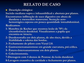 RELATO DE CASO
   Descrição cirúrgica:
Incisão mediana supra e infraumbilical e abertura por planos.
Encontramos infiltração de suco digestivo em altura de
   duodeno e mesocólon transverso. Secreção sero-
   hemorrágica espessa em pouca quantidade intraabdominal.
Realizamos:
1- Manobra de Kocher que mostrou lesão de 70% da
   circunferência duodenal. Visualizamos a papila que
   encontra-se intacta.
2- Duodenorrafia em dois planos, de alto risco, devido a
   friabilidade e edema das bordas.
3- Fechamento do piloro com Vicryl 2.0.
4- Gastroenteroanastomose em grande cuevatura, pré-cólica.
5- Êntero-ênteroanastomose em dois planos.
6- Colecistostomia.
7-Drenagem com 4 drenos de Penrose da lesão duodenal.
8-Lavagem exaustiva da cavidade e fechamento por planos.
 