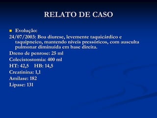 RELATO DE CASO
  Evolução:
24/07/2003: Boa diurese, levemente taquicárdico e
  taquipneico, mantendo níveis pressóricos, com ausculta
  pulmonar diminuída em base direita.
Dreno de penrose: 25 ml
Colecistostomia: 400 ml
HT: 42,5 HB: 14,5
Creatinina: 1,1
Amilase: 182
Lipase: 131
 