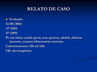 RELATO DE CASO

   Evolução:
12/08/2003:
22º DIH
21º DPO
Pc em ótimo estado geral, sem queixas, afebril, abdome
   inocente, exames laboratoriais normais.
Colecistostomia: 150 ml/24h
CD: alta hospitalar.
 