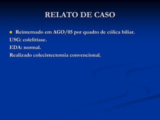 RELATO DE CASO

  Reinternado em AGO/05 por quadro de cólica biliar.
USG: colelitíase.
EDA: normal.
Realizado colecistectomia convencional.
 