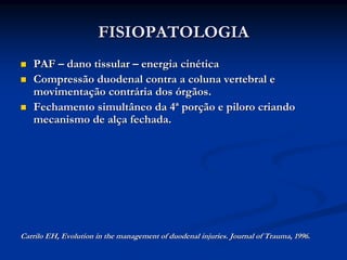 FISIOPATOLOGIA
   PAF – dano tissular – energia cinética
   Compressão duodenal contra a coluna vertebral e
   movimentação contrária dos órgãos.
   Fechamento simultâneo da 4ª porção e piloro criando
   mecanismo de alça fechada.




Carrilo EH, Evolution in the management of duodenal injuries. Journal of Trauma, 1996.
 