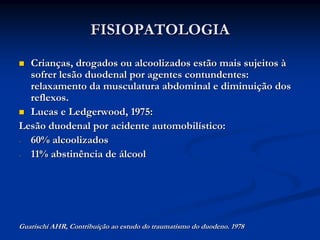 FISIOPATOLOGIA
  Crianças, drogados ou alcoolizados estão mais sujeitos à
  sofrer lesão duodenal por agentes contundentes:
  relaxamento da musculatura abdominal e diminuição dos
  reflexos.
  Lucas e Ledgerwood, 1975:
Lesão duodenal por acidente automobilístico:
- 60% alcoolizados
- 11% abstinência de álcool




Guarischi AHR, Contribuição ao estudo do traumatismo do duodeno. 1978
 