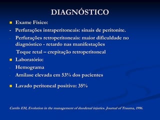DIAGNÓSTICO
  Exame Físico:
- Perfurações intraperitoneais: sinais de peritonite.
- Perfurações retroperitoneais: maior dificuldade no
  diagnóstico - retardo nas manifestações
  Toque retal – crepitação retroperitoneal
  Laboratório:
- Hemograma

- Amilase elevada em 53% dos pacientes

   Lavado peritoneal positivo: 35%



Carrilo EH, Evolution in the management of duodenal injuries. Journal of Trauma, 1996.
 