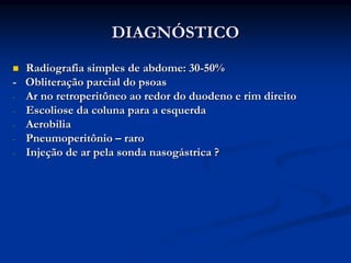DIAGNÓSTICO
  Radiografia simples de abdome: 30-50%
- Obliteração parcial do psoas
- Ar no retroperitôneo ao redor do duodeno e rim direito
- Escoliose da coluna para a esquerda
- Aerobilia
- Pneumoperitônio – raro
- Injeção de ar pela sonda nasogástrica ?
 