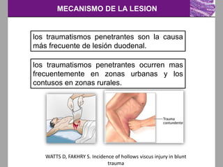 MECANISMO DE LA LESION
los traumatismos penetrantes son la causa
más frecuente de lesión duodenal.
WATTS D, FAKHRY S. Incidence of hollows viscus injury in blunt
trauma
los traumatismos penetrantes ocurren mas
frecuentemente en zonas urbanas y los
contusos en zonas rurales.
 