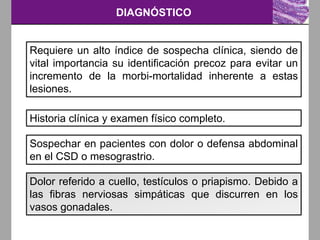 DIAGNÓSTICO
Requiere un alto índice de sospecha clínica, siendo de
vital importancia su identificación precoz para evitar un
incremento de la morbi-mortalidad inherente a estas
lesiones.
Historia clínica y examen físico completo.
Sospechar en pacientes con dolor o defensa abdominal
en el CSD o mesograstrio.
Dolor referido a cuello, testículos o priapismo. Debido a
las fibras nerviosas simpáticas que discurren en los
vasos gonadales.
 