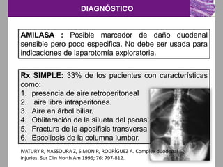 DIAGNÓSTICO
AMILASA : Posible marcador de daño duodenal
sensible pero poco especifica. No debe ser usada para
indicaciones de laparotomía exploratoria.
Rx SIMPLE: 33% de los pacientes con características
como:
1. presencia de aire retroperitoneal
2. aire libre intraperitonea.
3. Aire en árbol biliar.
4. Obliteración de la silueta del psoas.
5. Fractura de la aposifisis transversa .
6. Escoliosis de la columna lumbar.
IVATURY R, NASSOURA Z, SIMON R, RODRÍGUEZ A. Complex duodenal
injuries. Sur Clin North Am 1996; 76: 797-812.
 
