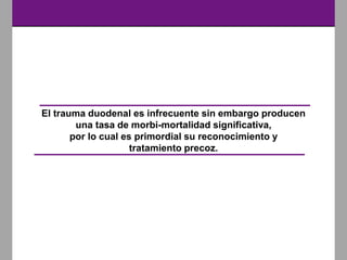 El trauma duodenal es infrecuente sin embargo producen
una tasa de morbi-mortalidad significativa,
por lo cual es primordial su reconocimiento y
tratamiento precoz.
 
