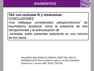 DIAGNÓSTICO
TAC con contraste IV y intraluminal:
CONCLUSIONES
•Los hallazgos considerados patognomónicos” de
traumatismo duodenal, como la presencia de aire
retroperitoneal y la extravasación de
contraste, están presentes solamente en una minoría
de los casos.
BALLARD R, BALLEDINO M, EYNON A, SPOTT MA, STAZ CF,
BUCKMAN JR RF. Blunt duodenal rupture: a 6-Year Statewide
Experience. J Trauma 1997; 43 (2): 229-233.
.
 