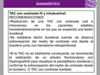 DIAGNÓSTICO
TAC con contraste IV y intraluminal:
RECOMENDACIONES
•Realización de una TAC con contraste oral e
intravenoso en los pacientes estables
hemodinámicamente en los que se sospeche una lesión
duodenal.
•Se establece lesión duodenal cuando :se observa
extravasación del medio de contraste oral desde el
duodeno junto con hematoma retroperitoneal.
•Si la TAC no es totalmente concluyente, se recomienda
la realización de un estudio fluoroscópico con
Gastrografin® para visualizar el peristaltismo duodenal y
confirmar la extravasación del medio de contraste desde
el duodeno. O TAC con contraste baritado
 