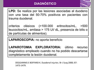 DIAGNÓSTICO
LPD: Se realiza por las lesiones asociadas al duodeno
con una tasa del 50-70% positivos en pacientes con
trauma duodenal.
criterios clásicos (>100.000 eritrocitos/mL, >500
leucocitos/mL, amilasa > 175 UI/ dL, presencia de bilis o
de partículas de alimentos).
DEGGIANNIS E BOFFARD K. Duodenal injuries. Br J Surg 2000; 87:
1473-1479.
LAPAROSCOPIA: no aporta beneficio
LAPAROTOMIA EXPLORATORIA: último recurso
diagnóstico empleado cuando no ha podido descartarse
completamente la lesión duodenal.
 