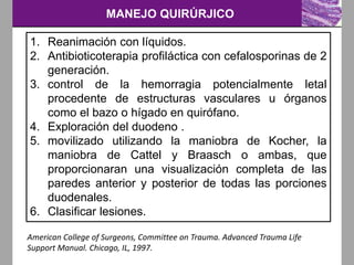 MANEJO QUIRÚRJICO
1. Reanimación con líquidos.
2. Antibioticoterapia profiláctica con cefalosporinas de 2
generación.
3. control de la hemorragia potencialmente letal
procedente de estructuras vasculares u órganos
como el bazo o hígado en quirófano.
4. Exploración del duodeno .
5. movilizado utilizando la maniobra de Kocher, la
maniobra de Cattel y Braasch o ambas, que
proporcionaran una visualización completa de las
paredes anterior y posterior de todas las porciones
duodenales.
6. Clasificar lesiones.
American College of Surgeons, Committee on Trauma. Advanced Trauma Life
Support Manual. Chicago, IL, 1997.
 