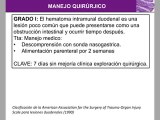 MANEJO QUIRÚRJICO
Clasificación de la American Association for the Surgery of Trauma-Organ Injury
Scale para lesiones duodenales (1990)
GRADO I: El hematoma intramural duodenal es una
lesión poco común que puede presentarse como una
obstrucción intestinal y ocurrir tiempo después.
Tta: Manejo medico:
• Descomprensión con sonda nasogastrica.
• Alimentación parenteral por 2 semanas
CLAVE: 7 días sin mejoría clínica exploración quirúrgica.
 