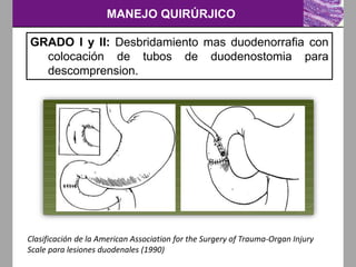 MANEJO QUIRÚRJICO
Clasificación de la American Association for the Surgery of Trauma-Organ Injury
Scale para lesiones duodenales (1990)
GRADO I y II: Desbridamiento mas duodenorrafia con
colocación de tubos de duodenostomia para
descomprension.
 