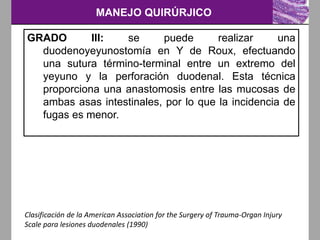 MANEJO QUIRÚRJICO
Clasificación de la American Association for the Surgery of Trauma-Organ Injury
Scale para lesiones duodenales (1990)
GRADO III: se puede realizar una
duodenoyeyunostomía en Y de Roux, efectuando
una sutura término-terminal entre un extremo del
yeyuno y la perforación duodenal. Esta técnica
proporciona una anastomosis entre las mucosas de
ambas asas intestinales, por lo que la incidencia de
fugas es menor.
 
