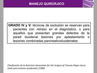 MANEJO QUIRÚRJICO
Clasificación de la American Association for the Surgery of Trauma-Organ Injury
Scale para lesiones duodenales (1990)
GRADO IV y V: técnicas de exclusión se reservan para
pacientes con retraso en el diagnóstico, o para
aquellos que presentan grandes defectos de la
pared duodenal lesiones por aplastamiento o
lesiones combinadas pancreaticoduodenales.
 