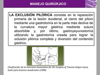 MANEJO QUIRÚRJICO
Clasificación de la American Association for the Surgery of Trauma-Organ Injury
Scale para lesiones duodenales (1990)
LA EXCLUSIÓN PILÓRICA consiste en la reparación
primaria de la lesión duodenal, el cierre del píloro
mediante una gastrotomía en la parte más declive de
la curvatura mayor gástrica mediante sutura
absorbible y, por último, gastroyeyunostomía
utilizando la gastrotomía creada para lograr la
oclusión pilórica completa y diversión del contenido
gástrico.
 