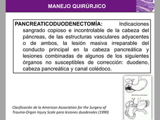 MANEJO QUIRÚRJICO
Clasificación de la American Association for the Surgery of
Trauma-Organ Injury Scale para lesiones duodenales (1990)
PANCREATICODUODENECTOMÍA: Indicaciones
sangrado copioso e incontrolable de la cabeza del
páncreas, de las estructuras vasculares adyacentes
o de ambos, la lesión masiva irreparable del
conducto principal en la cabeza pancreática y
lesiones combinadas de algunos de los siguientes
órganos no susceptibles de corrección: duodeno,
cabeza pancreática y canal colédoco.
 